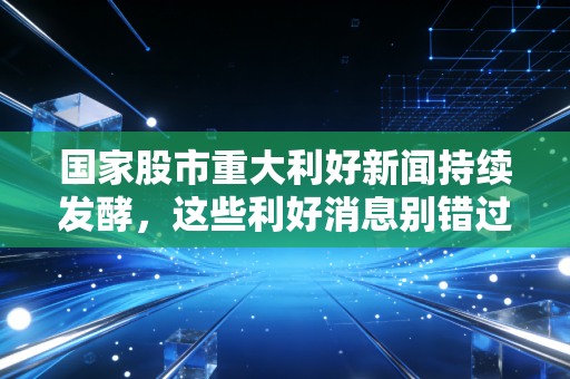 国家股市重大利好新闻持续发酵，这些利好消息别错过！