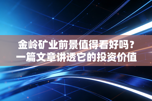 金岭矿业前景值得看好吗？一篇文章讲透它的投资价值