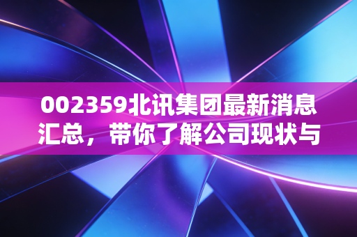 002359北讯集团最新消息汇总，带你了解公司现状与资产处置！