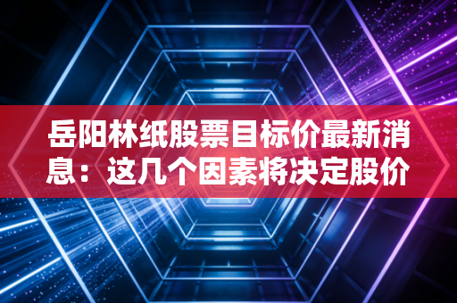 岳阳林纸股票目标价最新消息：这几个因素将决定股价！