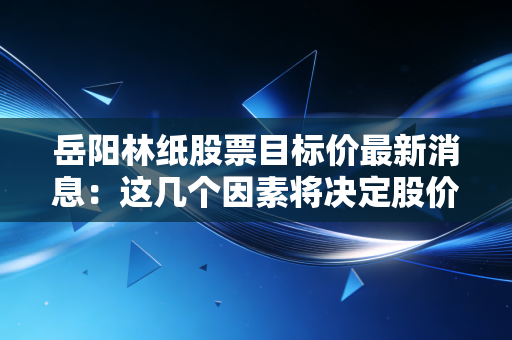 岳阳林纸股票目标价最新消息：这几个因素将决定股价！