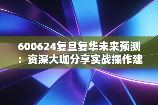 600624复旦复华未来预测：资深大咖分享实战操作建议！