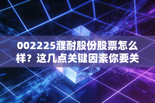 002225濮耐股份股票怎么样？这几点关键因素你要关注！