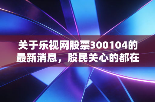 关于乐视网股票300104的最新消息，股民关心的都在这里！
