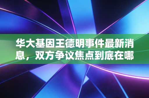 华大基因王德明事件最新消息，双方争议焦点到底在哪里？
