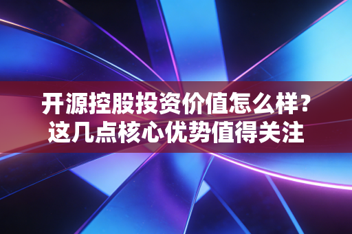 开源控股投资价值怎么样？这几点核心优势值得关注