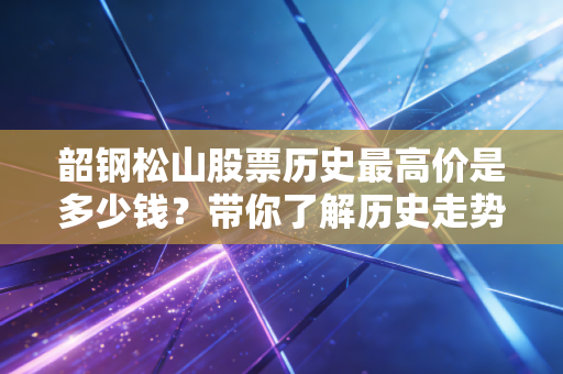 韶钢松山股票历史最高价是多少钱?带你了解历史走势!