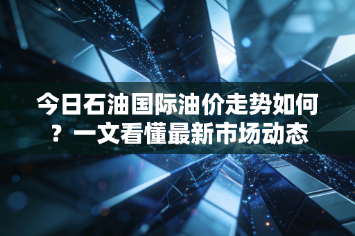 今日石油国际油价走势如何？一文看懂最新市场动态