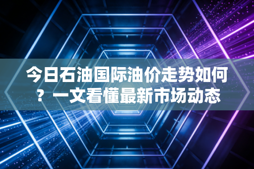 今日石油国际油价走势如何？一文看懂最新市场动态
