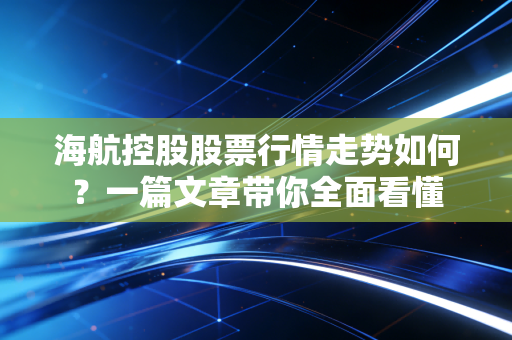 海航控股股票行情走势如何？一篇文章带你全面看懂