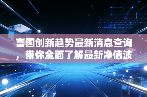 富国创新趋势最新消息查询，带你全面了解最新净值波动