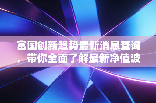 富国创新趋势最新消息查询，带你全面了解最新净值波动