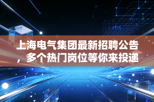 上海电气集团最新招聘公告，多个热门岗位等你来投递！
