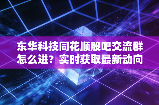 东华科技同花顺股吧交流群怎么进?实时获取最新动向!