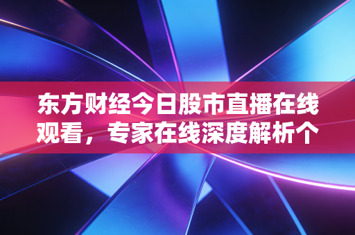 东方财经今日股市直播在线观看，专家在线深度解析个股