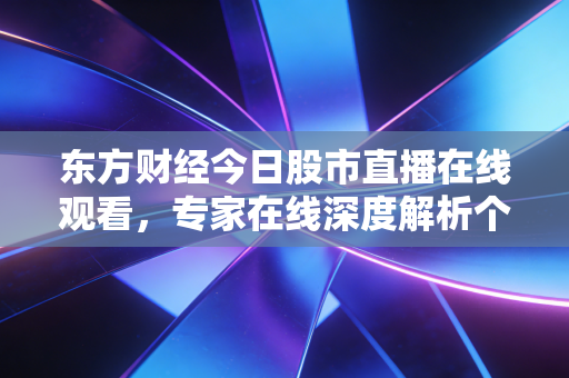 东方财经今日股市直播在线观看，专家在线深度解析个股