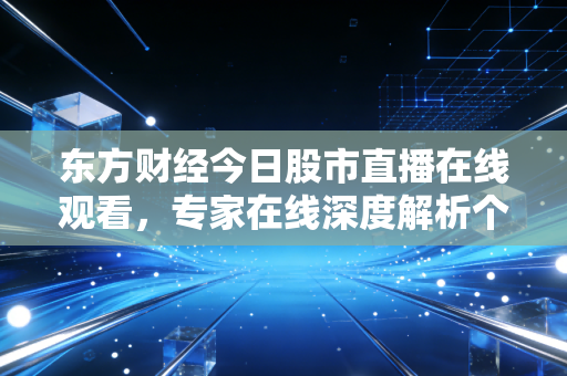 东方财经今日股市直播在线观看，专家在线深度解析个股