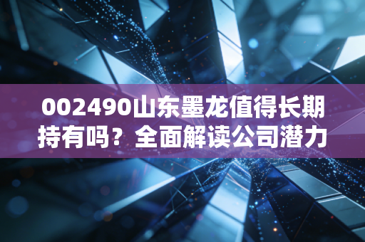 002490山东墨龙值得长期持有吗？全面解读公司潜力！