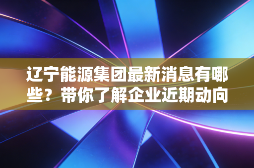 辽宁能源集团最新消息有哪些?带你了解企业近期动向!