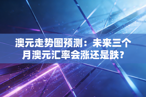 澳元走势图预测：未来三个月澳元汇率会涨还是跌？