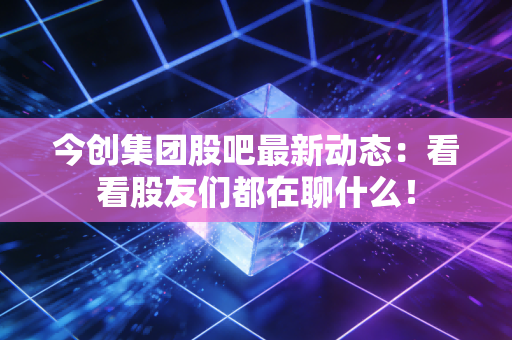 今创集团股吧最新动态：看看股友们都在聊什么！