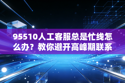 95510人工客服总是忙线怎么办？教你避开高峰期联系在线客服！