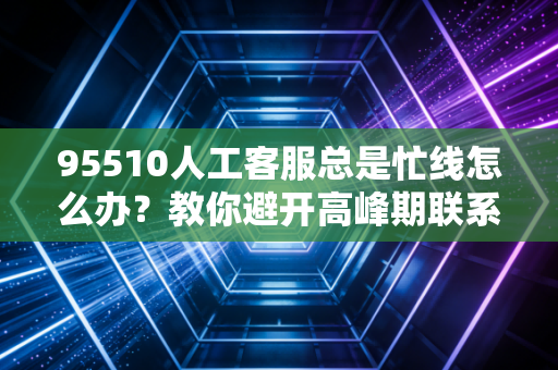 95510人工客服总是忙线怎么办？教你避开高峰期联系在线客服！