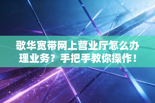歌华宽带网上营业厅怎么办理业务?手把手教你操作!