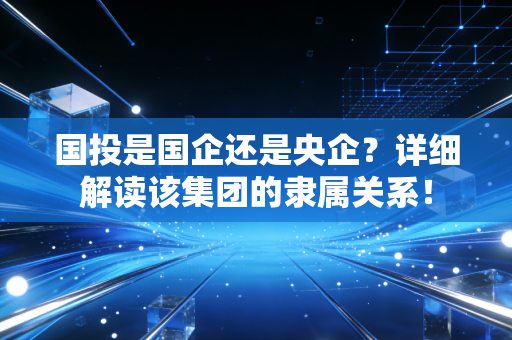 国投是国企还是央企？详细解读该集团的隶属关系！