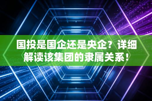 国投是国企还是央企？详细解读该集团的隶属关系！