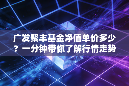 广发聚丰基金净值单价多少？一分钟带你了解行情走势！