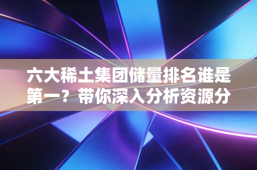 六大稀土集团储量排名谁是第一？带你深入分析资源分布！
