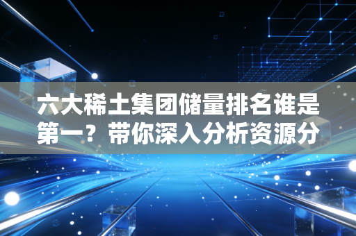 六大稀土集团储量排名谁是第一？带你深入分析资源分布！