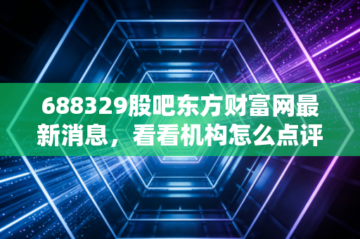 688329股吧东方财富网最新消息，看看机构怎么点评！