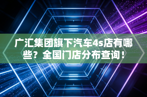 广汇集团旗下汽车4s店有哪些？全国门店分布查询！