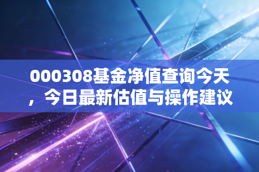 000308基金净值查询今天，今日最新估值与操作建议