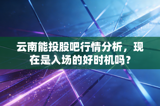 云南能投股吧行情分析，现在是入场的好时机吗？