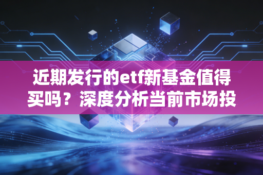 近期发行的etf新基金值得买吗？深度分析当前市场投资机会！