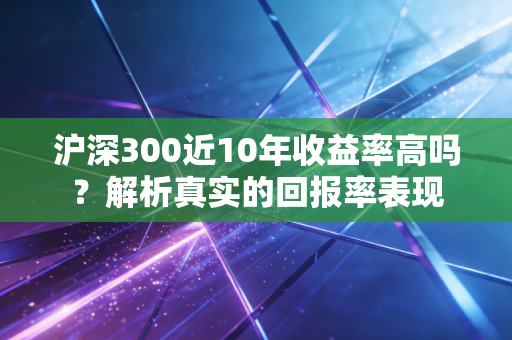 沪深300近10年收益率高吗？解析真实的回报率表现