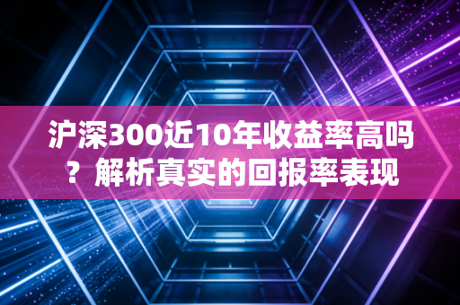沪深300近10年收益率高吗？解析真实的回报率表现