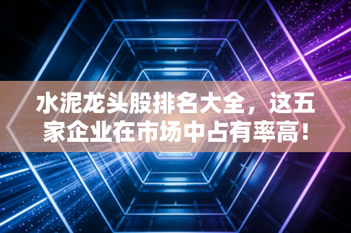 水泥龙头股排名大全，这五家企业在市场中占有率高！