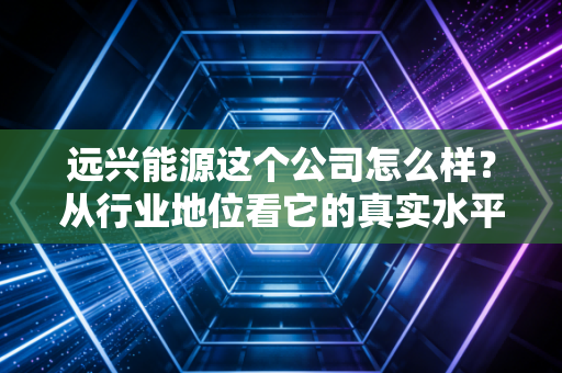 远兴能源这个公司怎么样？从行业地位看它的真实水平！