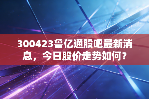 300423鲁亿通股吧最新消息，今日股价走势如何？
