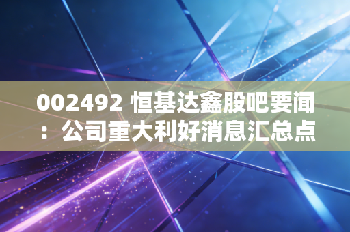 002492 恒基达鑫股吧要闻：公司重大利好消息汇总点评