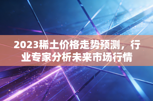 2023稀土价格走势预测，行业专家分析未来市场行情