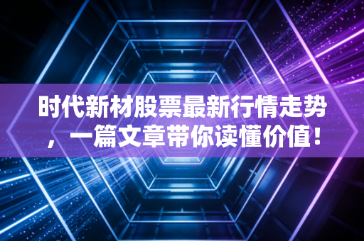 时代新材股票最新行情走势，一篇文章带你读懂价值！
