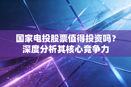 国家电投股票值得投资吗？深度分析其核心竞争力