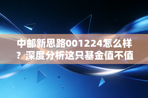 中邮新思路001224怎么样？深度分析这只基金值不值