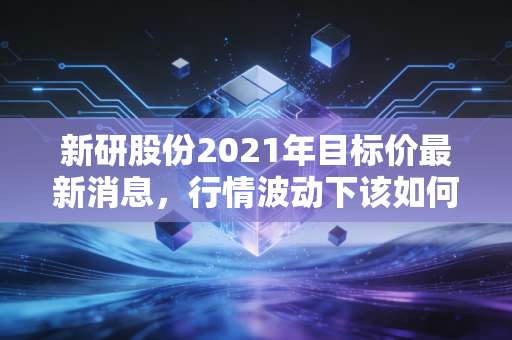 新研股份2021年目标价最新消息，行情波动下该如何操作