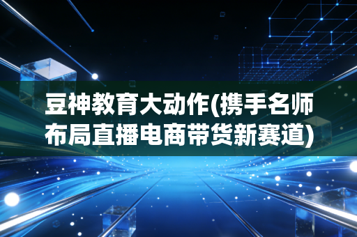 豆神教育大动作(携手名师布局直播电商带货新赛道)